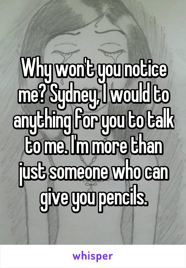 Why won't you notice me? Sydney, I would to anything for you to talk to me. I'm more than just someone who can give you pencils.