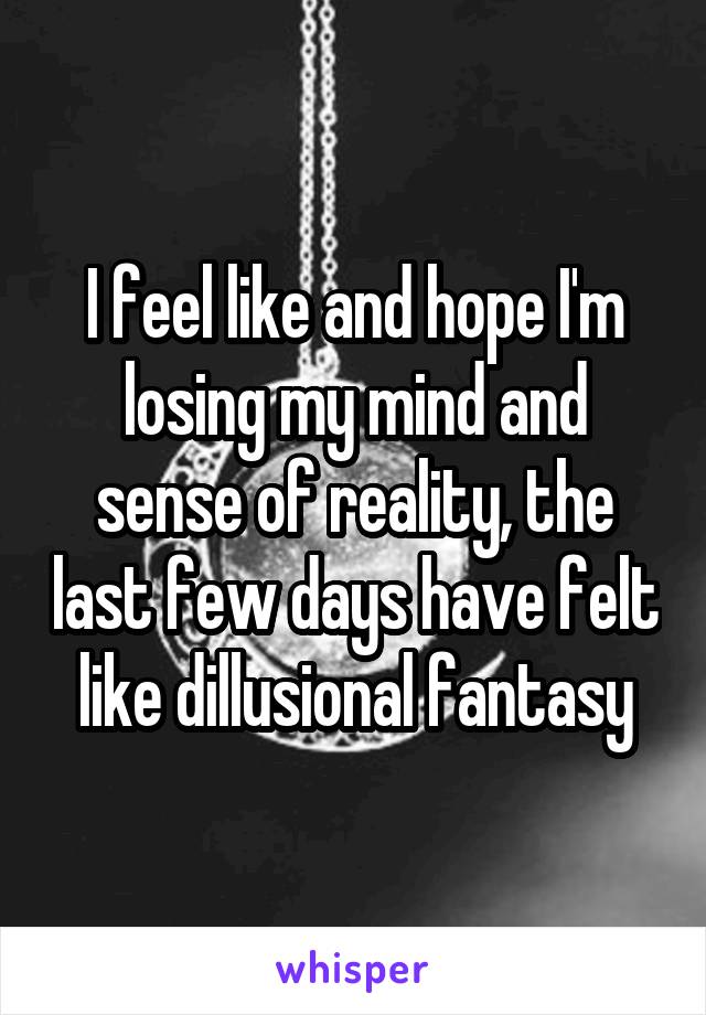 I feel like and hope I'm losing my mind and sense of reality, the last few days have felt like dillusional fantasy