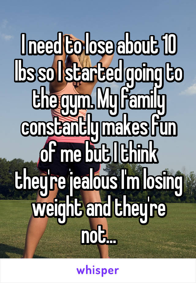 I need to lose about 10 lbs so I started going to the gym. My family constantly makes fun of me but I think they're jealous I'm losing weight and they're not...