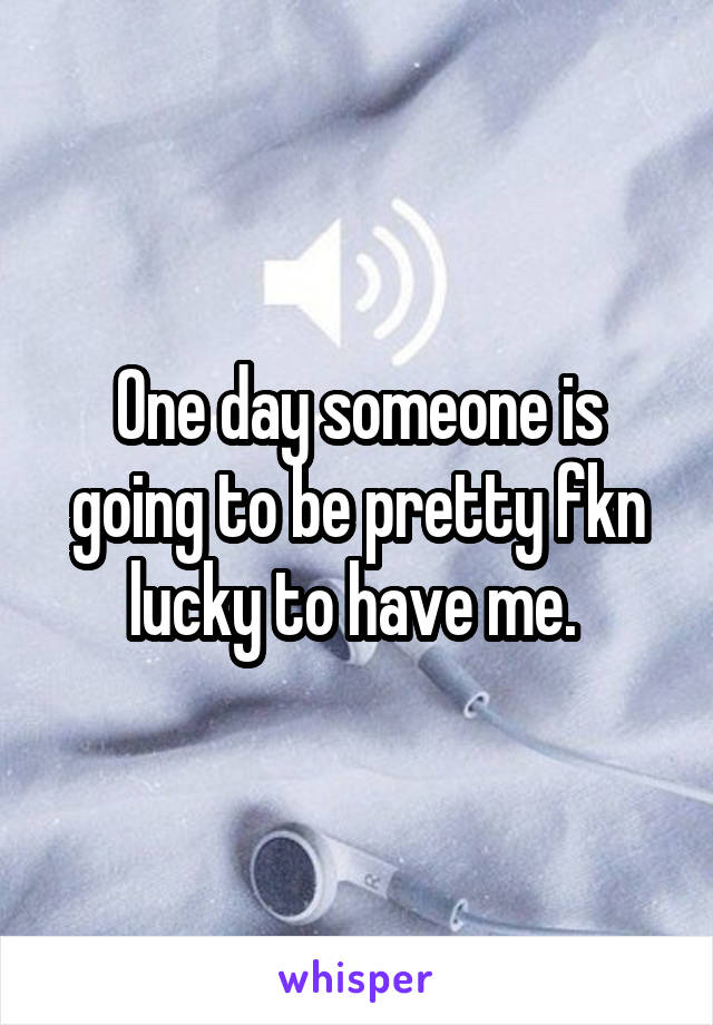 One day someone is going to be pretty fkn lucky to have me. 