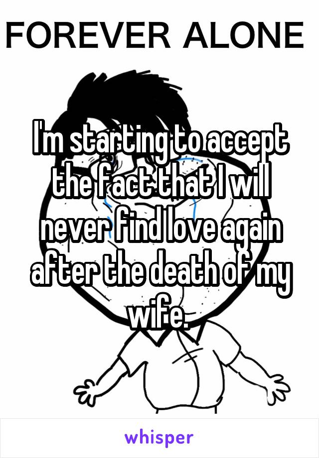 I'm starting to accept the fact that I will never find love again after the death of my wife. 