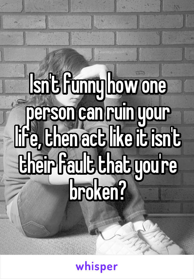 Isn't funny how one person can ruin your life, then act like it isn't their fault that you're broken?