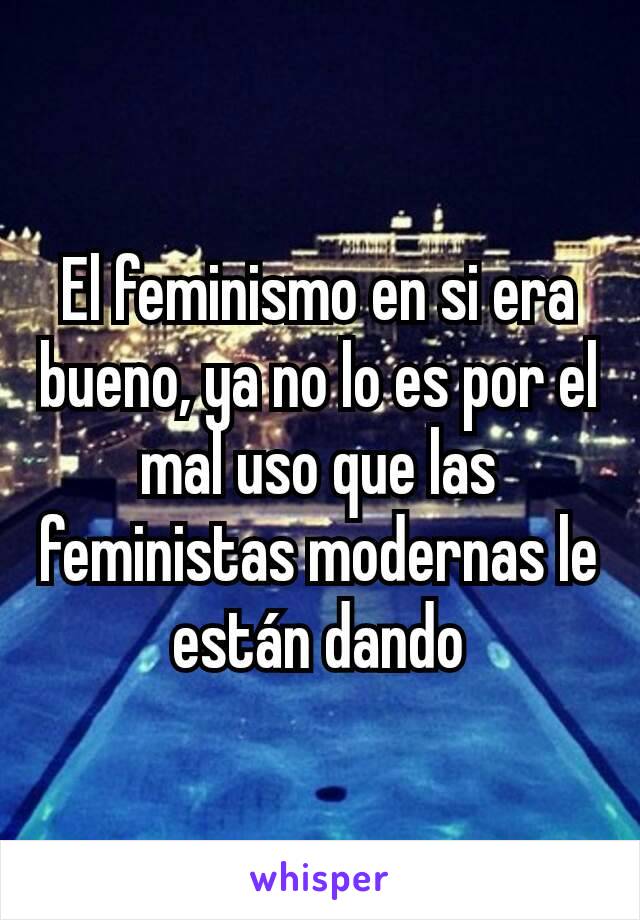 El feminismo en si era bueno, ya no lo es por el mal uso que las feministas modernas le están dando