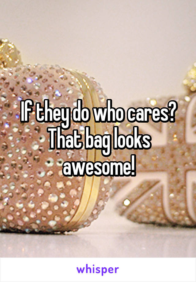 If they do who cares?
That bag looks awesome!