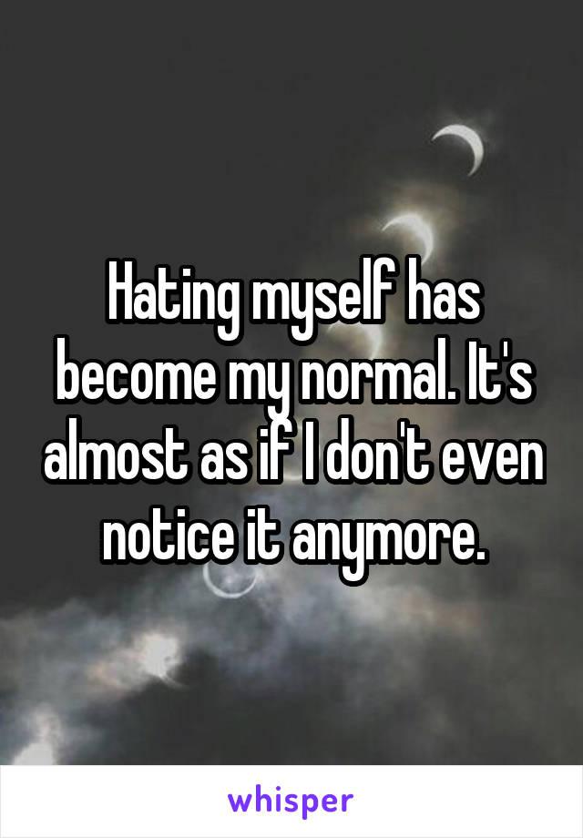 Hating myself has become my normal. It's almost as if I don't even notice it anymore.