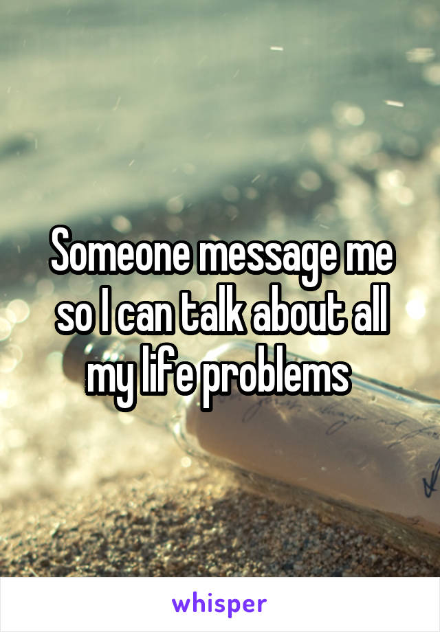 Someone message me so I can talk about all my life problems 