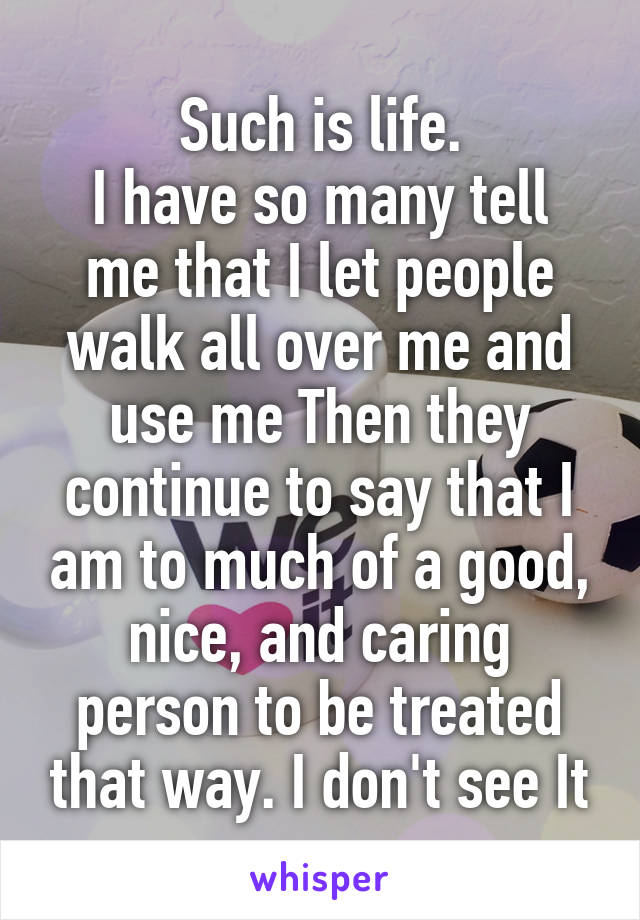 Such is life.
I have so many tell me that I let people walk all over me and use me Then they continue to say that I am to much of a good, nice, and caring person to be treated that way. I don't see It