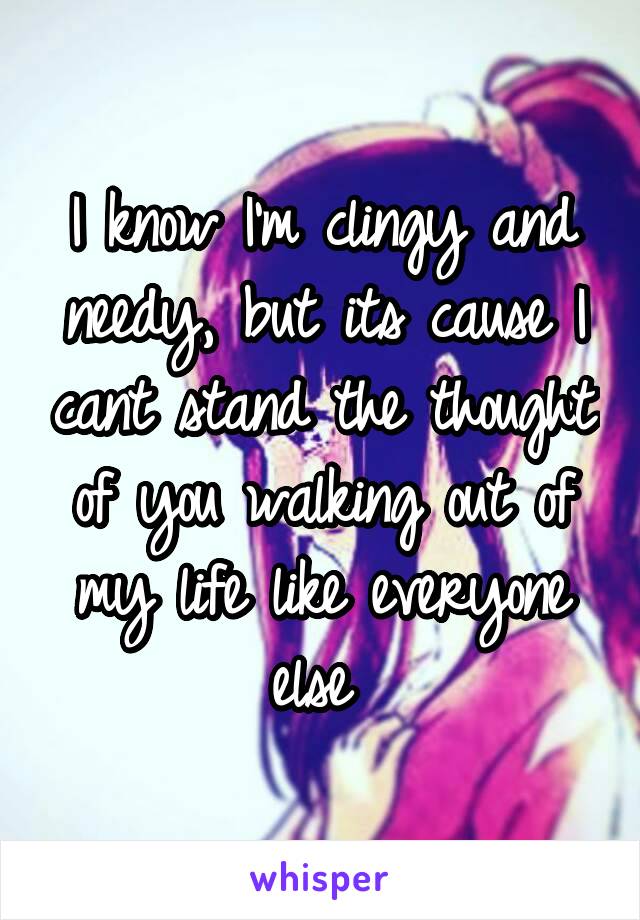 I know I'm clingy and needy, but its cause I cant stand the thought of you walking out of my life like everyone else 