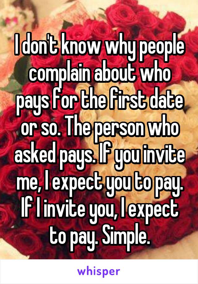 I don't know why people complain about who pays for the first date or so. The person who asked pays. If you invite me, I expect you to pay. If I invite you, I expect to pay. Simple.