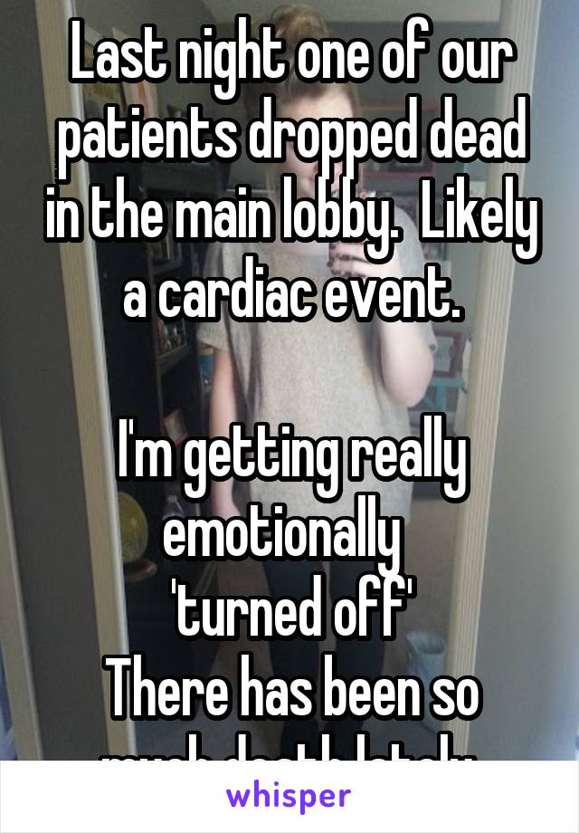 Last night one of our patients dropped dead in the main lobby.  Likely a cardiac event.

I'm getting really emotionally  
'turned off'
There has been so much death lately.