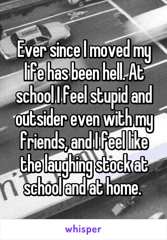 Ever since I moved my life has been hell. At school I feel stupid and outsider even with my friends, and I feel like the laughing stock at school and at home. 