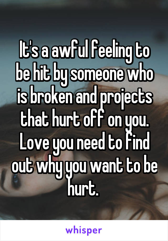 It's a awful feeling to be hit by someone who is broken and projects that hurt off on you. Love you need to find out why you want to be hurt. 