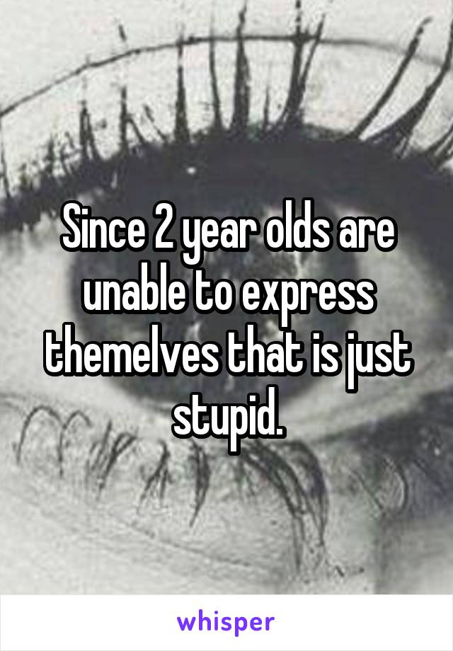 Since 2 year olds are unable to express themelves that is just stupid.