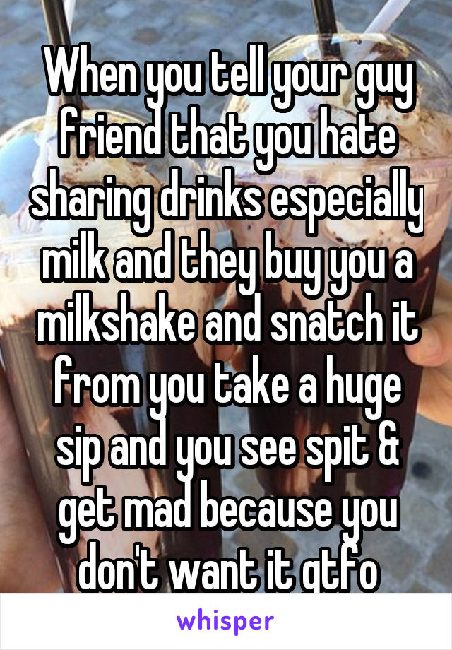 When you tell your guy friend that you hate sharing drinks especially milk and they buy you a milkshake and snatch it from you take a huge sip and you see spit & get mad because you don't want it gtfo