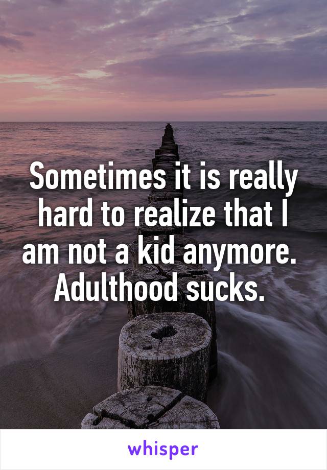 Sometimes it is really hard to realize that I am not a kid anymore. 
Adulthood sucks. 