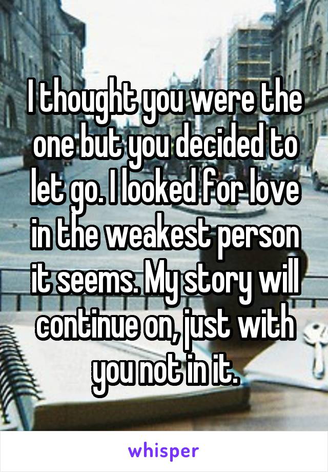 I thought you were the one but you decided to let go. I looked for love in the weakest person it seems. My story will continue on, just with you not in it.