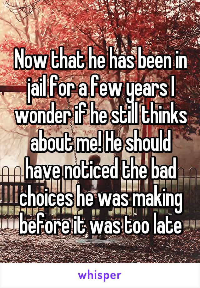 Now that he has been in jail for a few years I wonder if he still thinks about me! He should have noticed the bad choices he was making before it was too late