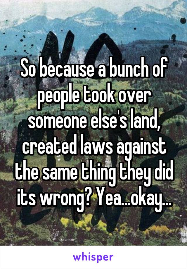 So because a bunch of people took over someone else's land, created laws against the same thing they did its wrong? Yea...okay...