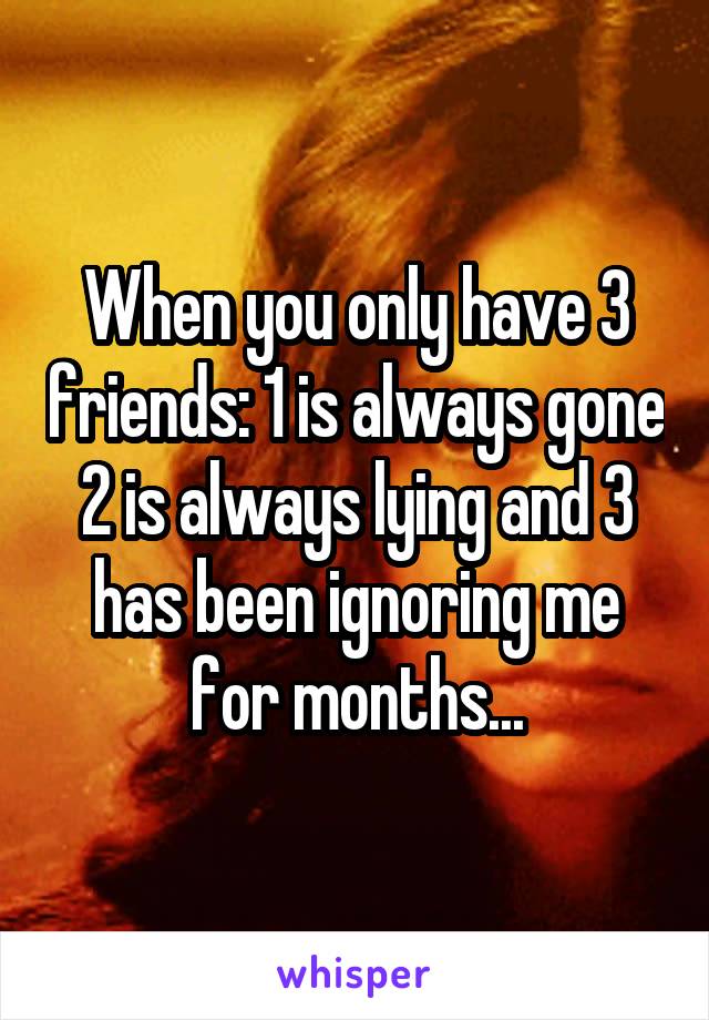 When you only have 3 friends: 1 is always gone 2 is always lying and 3 has been ignoring me for months...