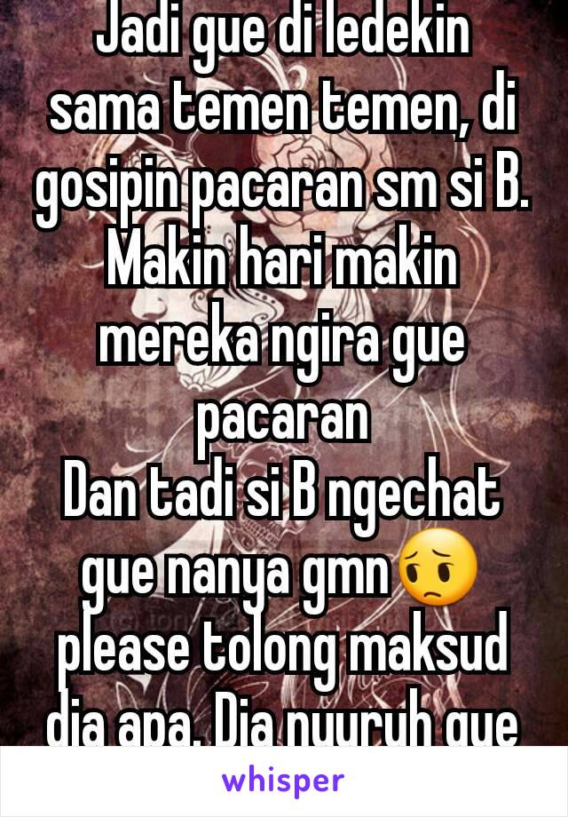 Jadi gue di ledekin sama temen temen, di gosipin pacaran sm si B. Makin hari makin mereka ngira gue pacaran
Dan tadi si B ngechat gue nanya gmn😔 please tolong maksud dia apa. Dia nyuruh gue menjauh?