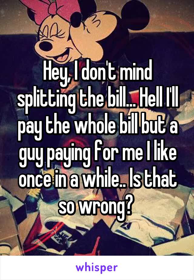 Hey, I don't mind splitting the bill... Hell I'll pay the whole bill but a guy paying for me I like once in a while.. Is that so wrong? 