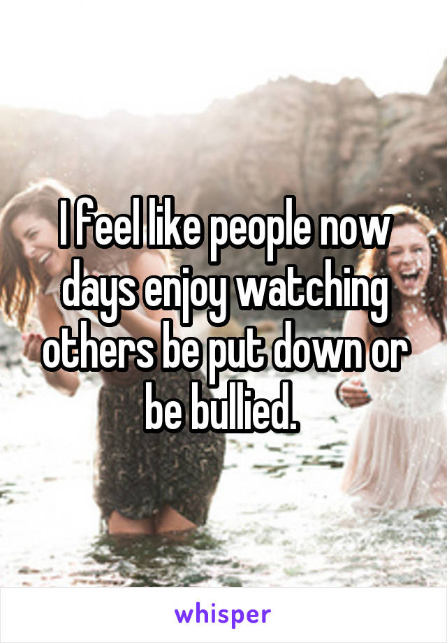 I feel like people now days enjoy watching others be put down or be bullied. 