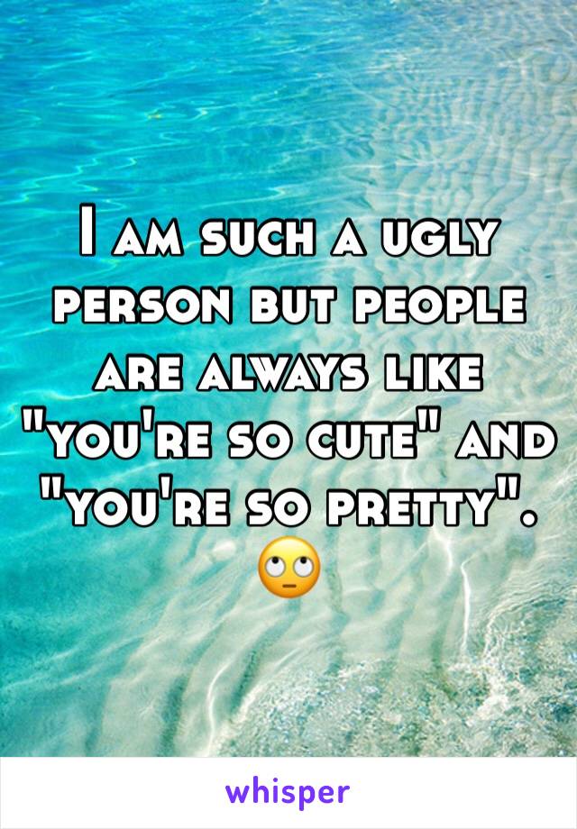 I am such a ugly person but people are always like "you're so cute" and "you're so pretty". 🙄