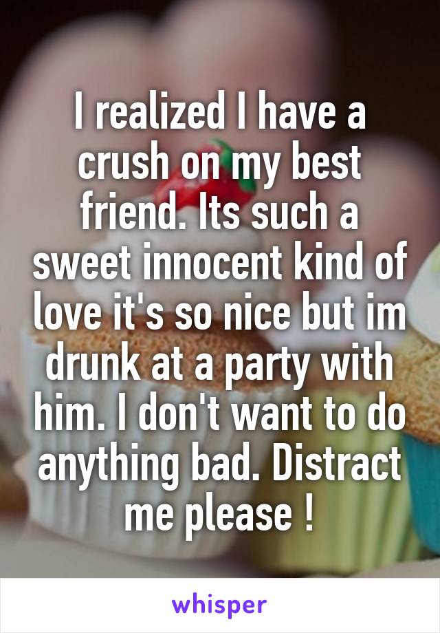 I realized I have a crush on my best friend. Its such a sweet innocent kind of love it's so nice but im drunk at a party with him. I don't want to do anything bad. Distract me please !