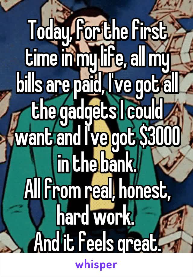 Today, for the first time in my life, all my bills are paid, I've got all the gadgets I could want and I've got $3000 in the bank.
All from real, honest, hard work. 
And it feels great.