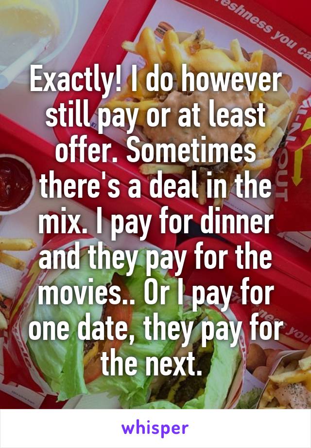 Exactly! I do however still pay or at least offer. Sometimes there's a deal in the mix. I pay for dinner and they pay for the movies.. Or I pay for one date, they pay for the next. 