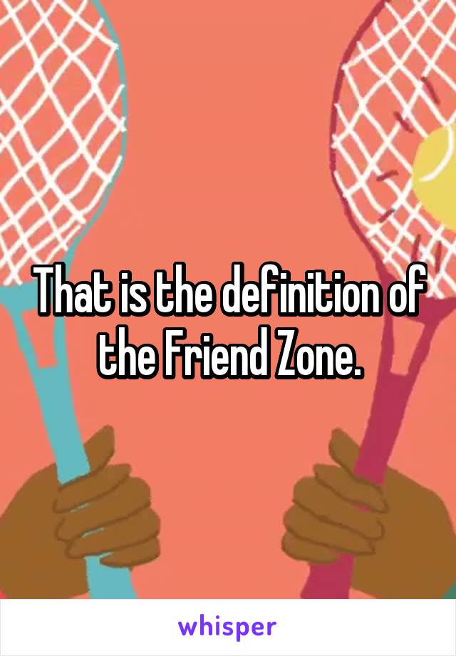 That is the definition of the Friend Zone.