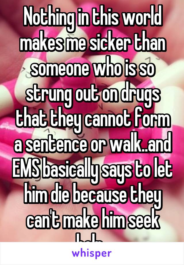 Nothing in this world makes me sicker than someone who is so strung out on drugs that they cannot form a sentence or walk..and EMS basically says to let him die because they can't make him seek help. 