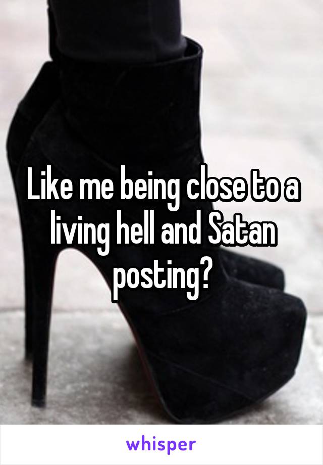 Like me being close to a living hell and Satan posting?