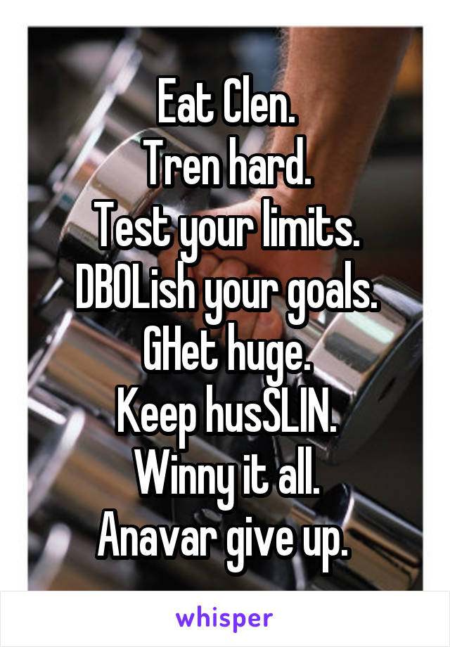 Eat Clen.
Tren hard.
Test your limits.
DBOLish your goals.
GHet huge.
Keep husSLIN.
Winny it all.
Anavar give up. 