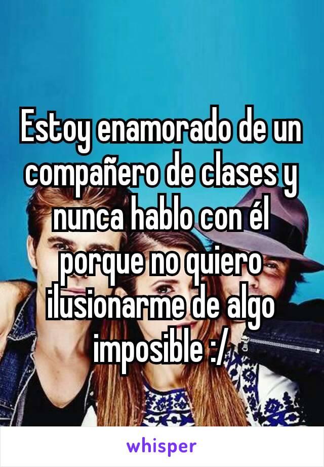 Estoy enamorado de un compañero de clases y nunca hablo con él porque no quiero ilusionarme de algo imposible :/