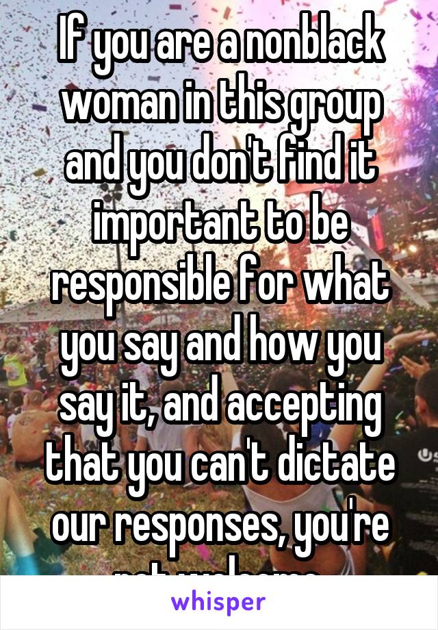 If you are a nonblack woman in this group and you don't find it important to be responsible for what you say and how you say it, and accepting that you can't dictate our responses, you're not welcome.