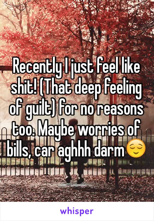 Recently I just feel like shit! (That deep feeling of guilt) for no reasons too. Maybe worries of bills, car aghhh darm😌