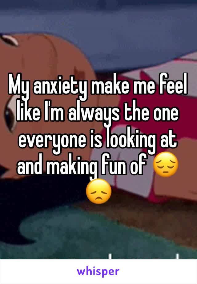 My anxiety make me feel like I'm always the one everyone is looking at and making fun of 😔😞