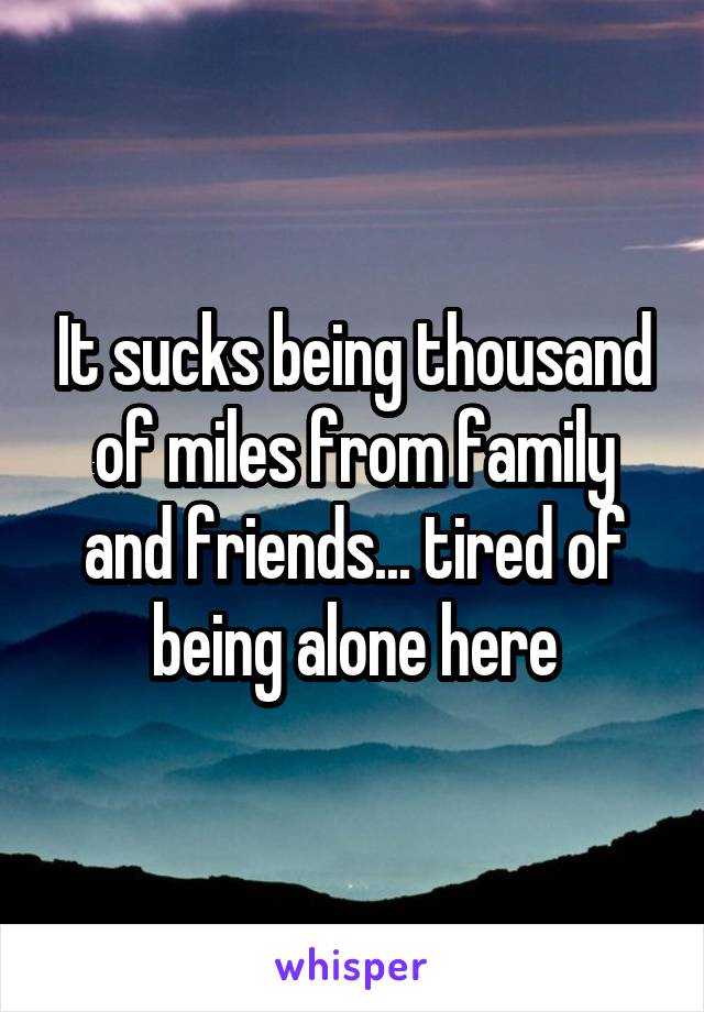 It sucks being thousand of miles from family and friends... tired of being alone here