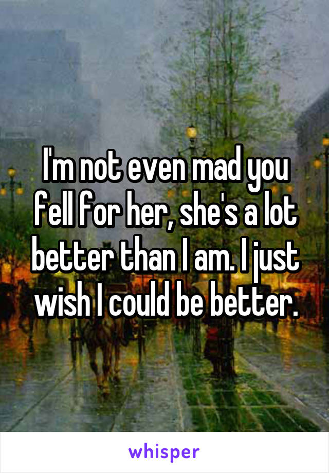 I'm not even mad you fell for her, she's a lot better than I am. I just wish I could be better.