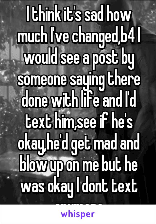 I think it's sad how much I've changed,b4 I would see a post by someone saying there done with life and I'd text him,see if he's okay,he'd get mad and blow up on me but he was okay I dont text anymore