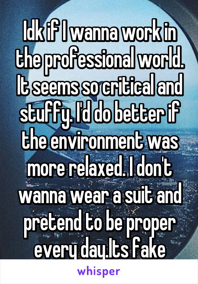 Idk if I wanna work in the professional world. It seems so critical and stuffy. I'd do better if the environment was more relaxed. I don't wanna wear a suit and pretend to be proper every day.Its fake