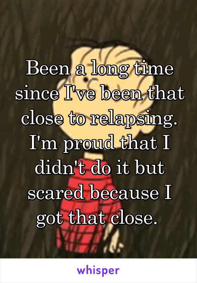 Been a long time since I've been that close to relapsing. I'm proud that I didn't do it but scared because I got that close. 