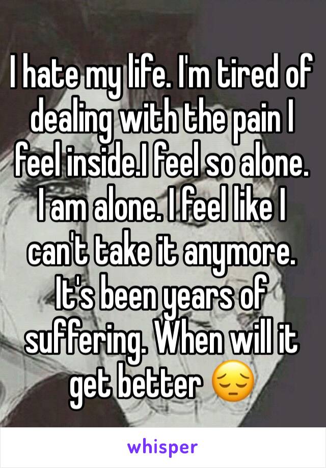 I hate my life. I'm tired of dealing with the pain I feel inside.I feel so alone. I am alone. I feel like I can't take it anymore. It's been years of suffering. When will it get better 😔