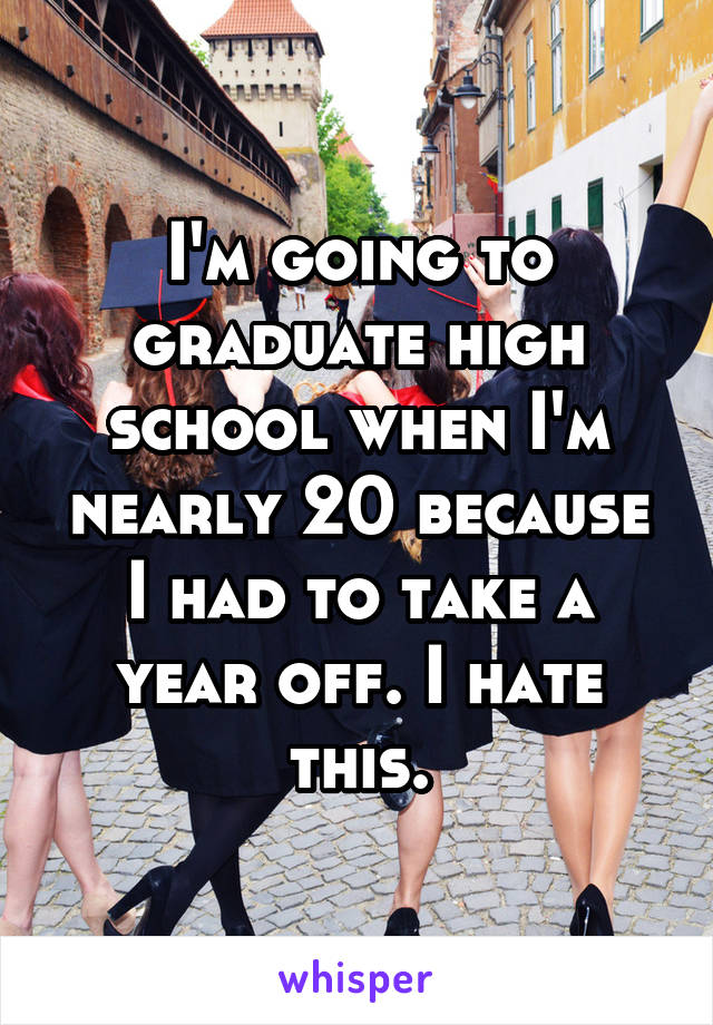 I'm going to graduate high school when I'm nearly 20 because I had to take a year off. I hate this.