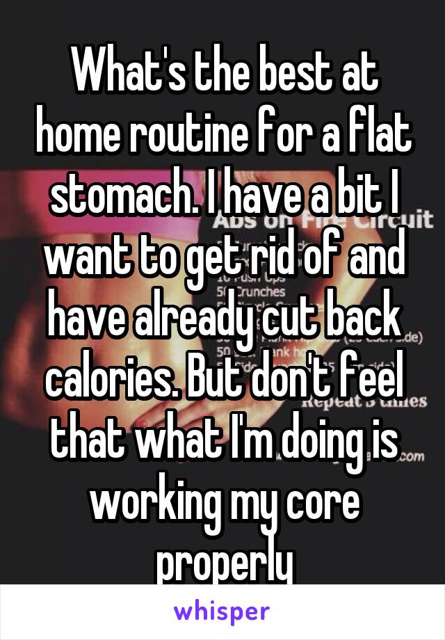 What's the best at home routine for a flat stomach. I have a bit I want to get rid of and have already cut back calories. But don't feel that what I'm doing is working my core properly