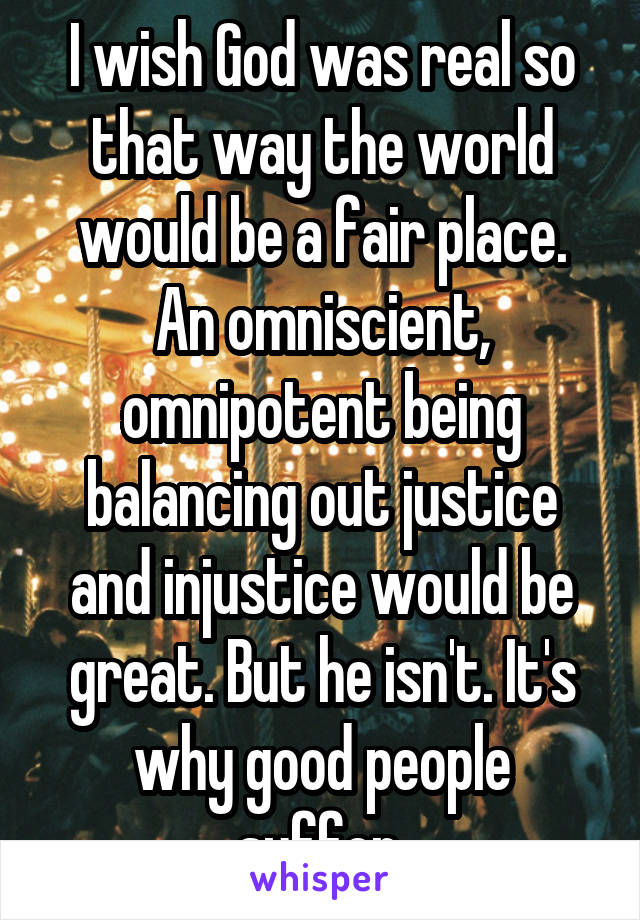 I wish God was real so that way the world would be a fair place. An omniscient, omnipotent being balancing out justice and injustice would be great. But he isn't. It's why good people suffer.