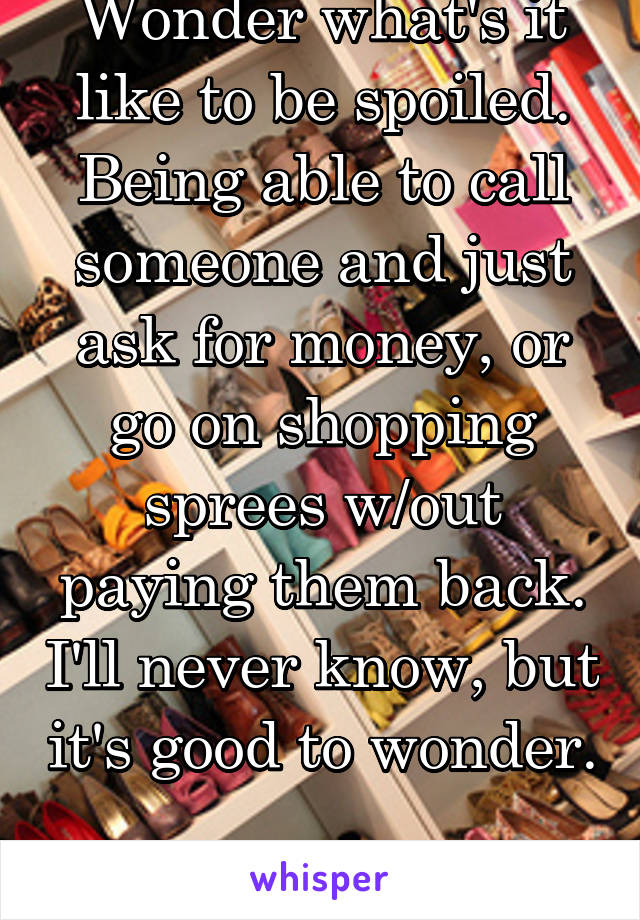 Wonder what's it like to be spoiled. Being able to call someone and just ask for money, or go on shopping sprees w/out paying them back. I'll never know, but it's good to wonder. 
