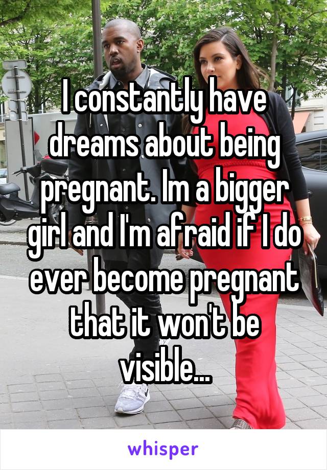 I constantly have dreams about being pregnant. Im a bigger girl and I'm afraid if I do ever become pregnant that it won't be visible...