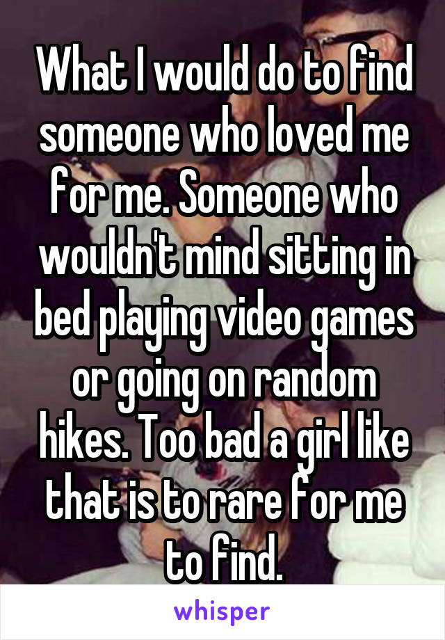 What I would do to find someone who loved me for me. Someone who wouldn't mind sitting in bed playing video games or going on random hikes. Too bad a girl like that is to rare for me to find.